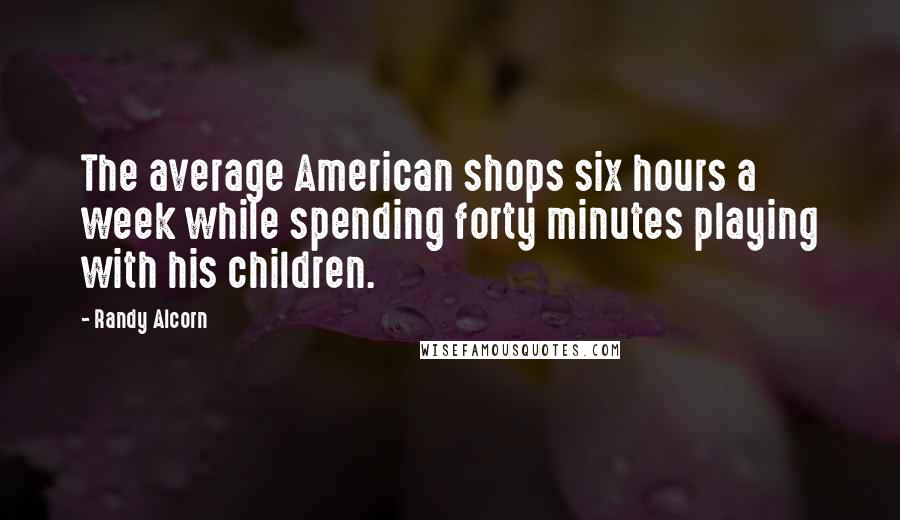 Randy Alcorn quotes: The average American shops six hours a week while spending forty minutes playing with his children.