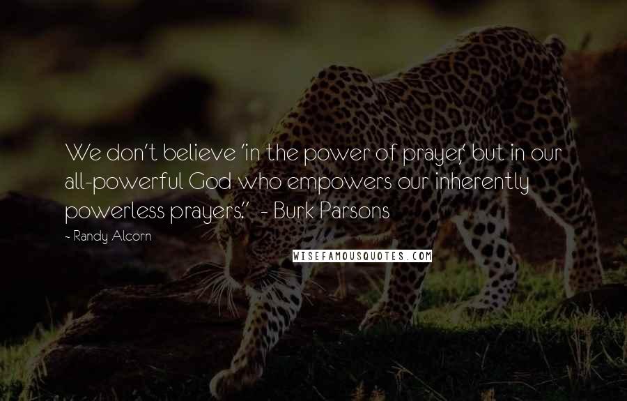 Randy Alcorn quotes: We don't believe 'in the power of prayer,' but in our all-powerful God who empowers our inherently powerless prayers." - Burk Parsons Randy Alcorn quotes: We don't believe 'in the power of prayer,' but in our all-powerful God who empowers our inherently powerless prayers." - Burk Parsons