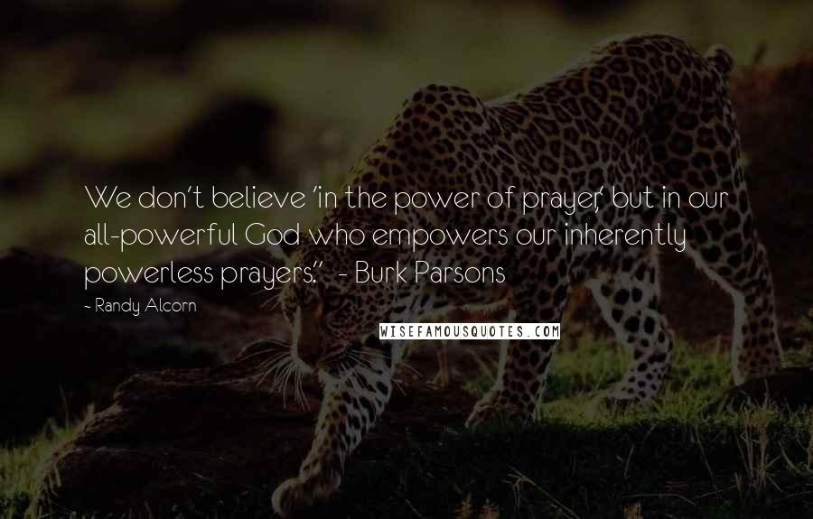 Randy Alcorn quotes: We don't believe 'in the power of prayer,' but in our all-powerful God who empowers our inherently powerless prayers." - Burk Parsons