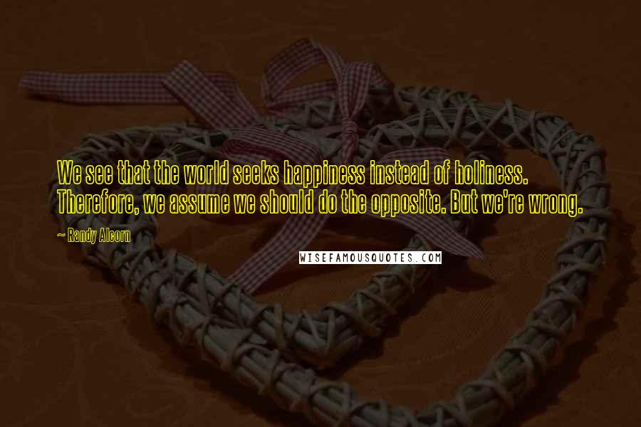 Randy Alcorn quotes: We see that the world seeks happiness instead of holiness. Therefore, we assume we should do the opposite. But we're wrong.