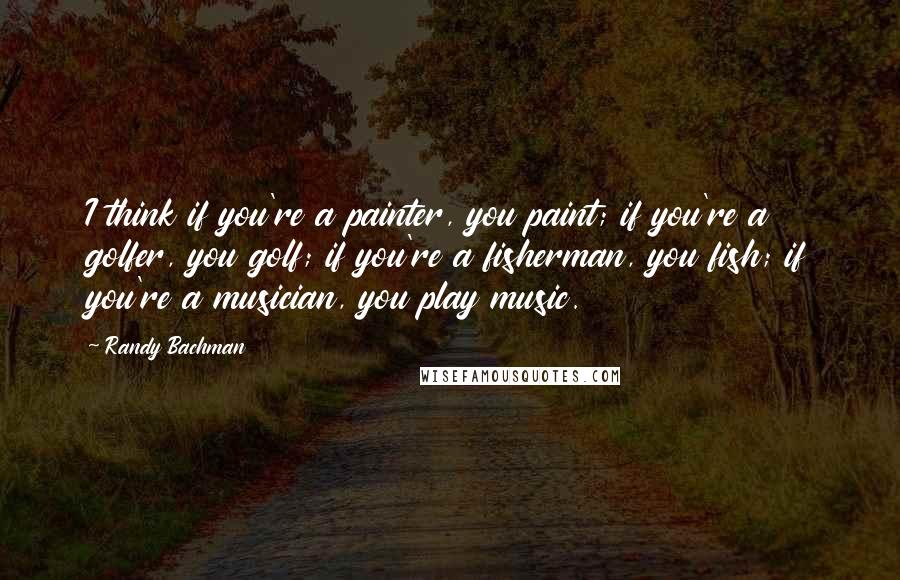 Randy Bachman quotes: I think if you're a painter, you paint; if you're a golfer, you golf; if you're a fisherman, you fish; if you're a musician, you play music.