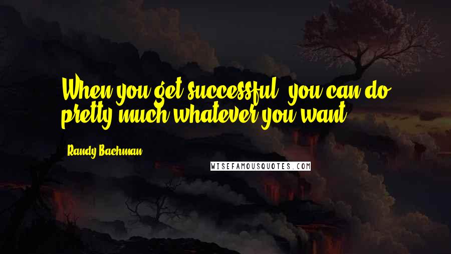 Randy Bachman quotes: When you get successful, you can do pretty much whatever you want.