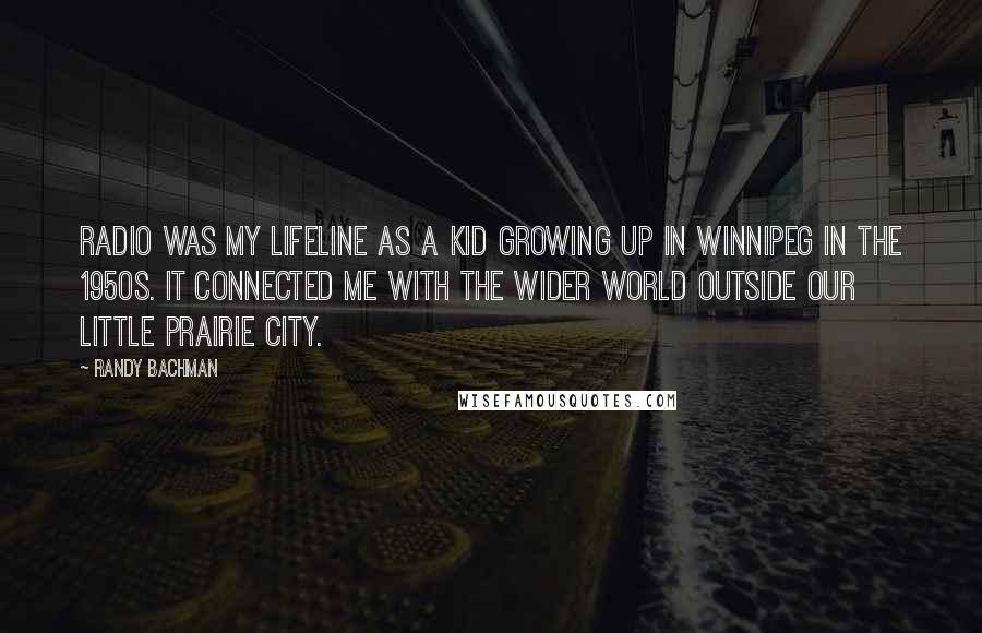 Randy Bachman quotes: Radio was my lifeline as a kid growing up in Winnipeg in the 1950s. It connected me with the wider world outside our little prairie city. Randy Bachman quotes: Radio was my lifeline as a kid growing up in Winnipeg in the 1950s. It connected me with the wider world outside our little prairie city.