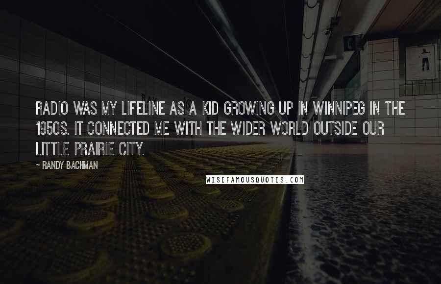 Randy Bachman quotes: Radio was my lifeline as a kid growing up in Winnipeg in the 1950s. It connected me with the wider world outside our little prairie city.