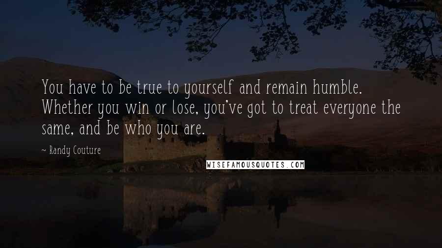 Randy Couture quotes: You have to be true to yourself and remain humble. Whether you win or lose, you've got to treat everyone the same, and be who you are. Randy Couture quotes: You have to be true to yourself and remain humble. Whether you win or lose, you've got to treat everyone the same, and be who you are.