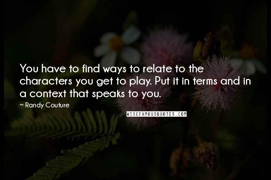 Randy Couture quotes: You have to find ways to relate to the characters you get to play. Put it in terms and in a context that speaks to you. Randy Couture quotes: You have to find ways to relate to the characters you get to play. Put it in terms and in a context that speaks to you.
