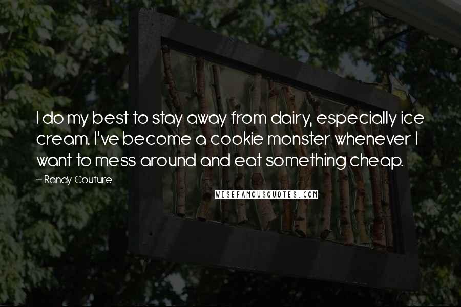 Randy Couture quotes: I do my best to stay away from dairy, especially ice cream. I've become a cookie monster whenever I want to mess around and eat something cheap. Randy Couture quotes: I do my best to stay away from dairy, especially ice cream. I've become a cookie monster whenever I want to mess around and eat something cheap.