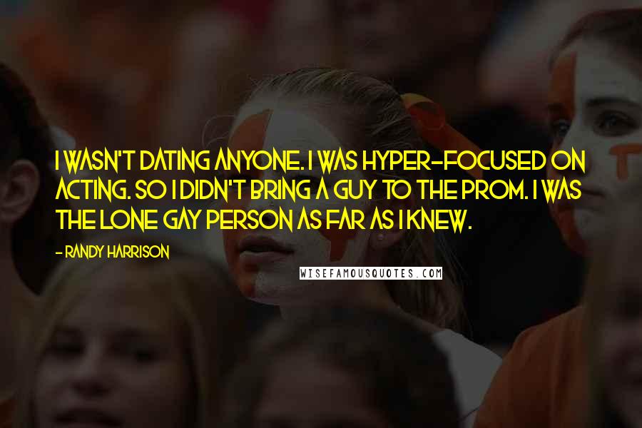 Randy Harrison quotes: I wasn't dating anyone. I was hyper-focused on acting. So I didn't bring a guy to the prom. I was the lone gay person as far as I knew. Randy Harrison quotes: I wasn't dating anyone. I was hyper-focused on acting. So I didn't bring a guy to the prom. I was the lone gay person as far as I knew.