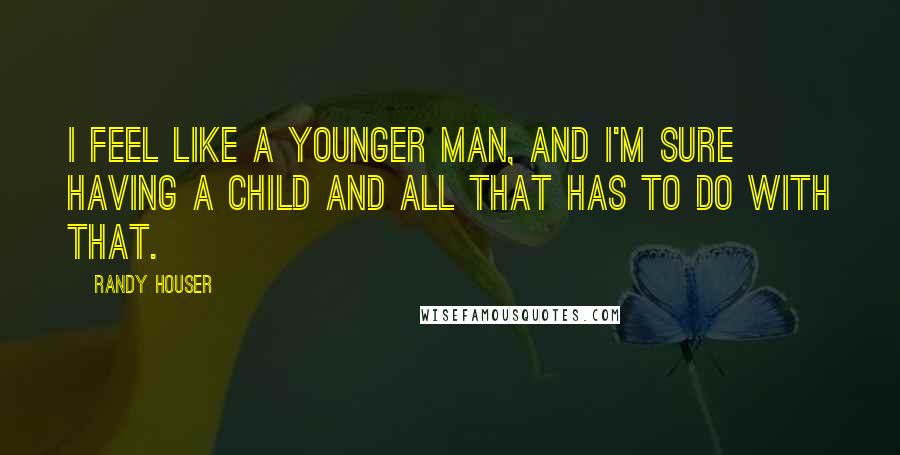 Randy Houser quotes: I feel like a younger man, and I'm sure having a child and all that has to do with that.