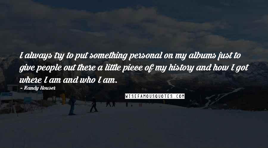 Randy Houser quotes: I always try to put something personal on my albums just to give people out there a little piece of my history and how I got where I am and Randy Houser quotes: I always try to put something personal on my albums just to give people out there a little piece of my history and how I got where I am and