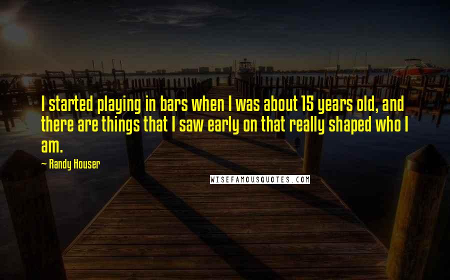 Randy Houser quotes: I started playing in bars when I was about 15 years old, and there are things that I saw early on that really shaped who I am. Randy Houser quotes: I started playing in bars when I was about 15 years old, and there are things that I saw early on that really shaped who I am.