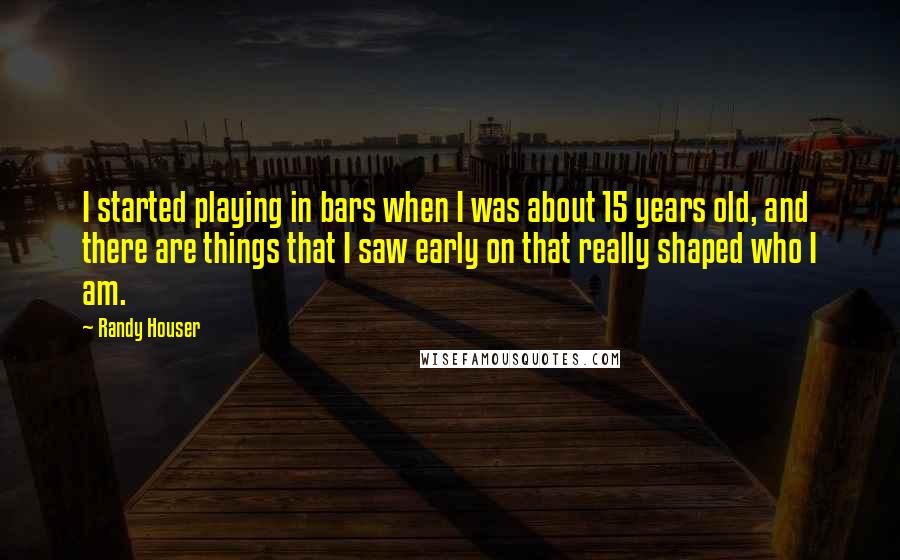 Randy Houser quotes: I started playing in bars when I was about 15 years old, and there are things that I saw early on that really shaped who I am.