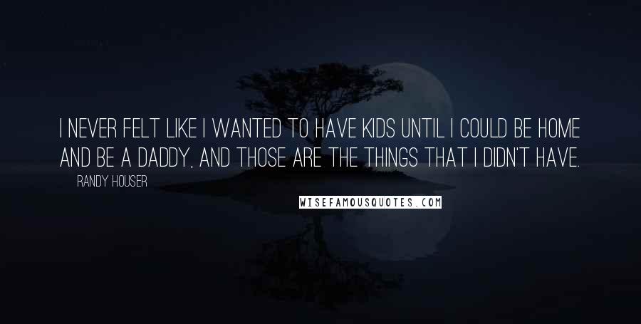 Randy Houser quotes: I never felt like I wanted to have kids until I could be home and be a daddy, and those are the things that I didn't have.