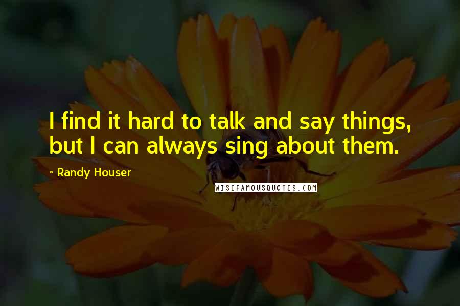 Randy Houser quotes: I find it hard to talk and say things, but I can always sing about them.