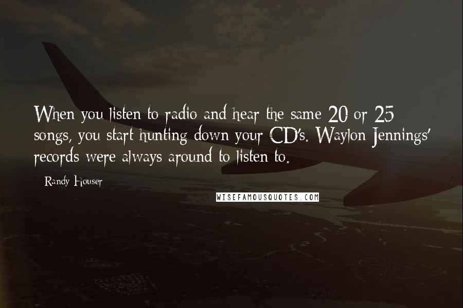 Randy Houser quotes: When you listen to radio and hear the same 20 or 25 songs, you start hunting down your CD's. Waylon Jennings' records were always around to listen to.