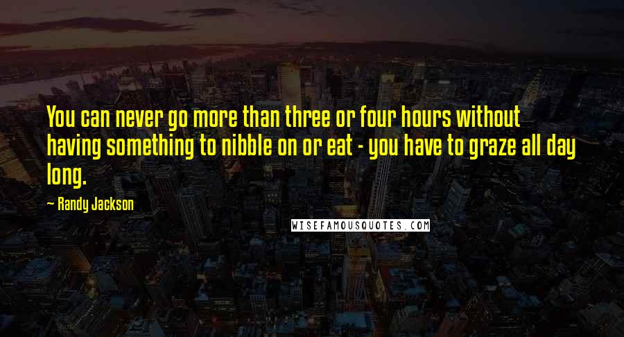 Randy Jackson quotes: You can never go more than three or four hours without having something to nibble on or eat - you have to graze all day long.