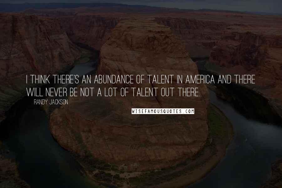 Randy Jackson quotes: I think there's an abundance of talent in America and there will never be not a lot of talent out there.