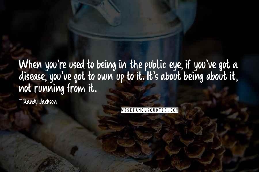 Randy Jackson quotes: When you're used to being in the public eye, if you've got a disease, you've got to own up to it. It's about being about it, not running from it.