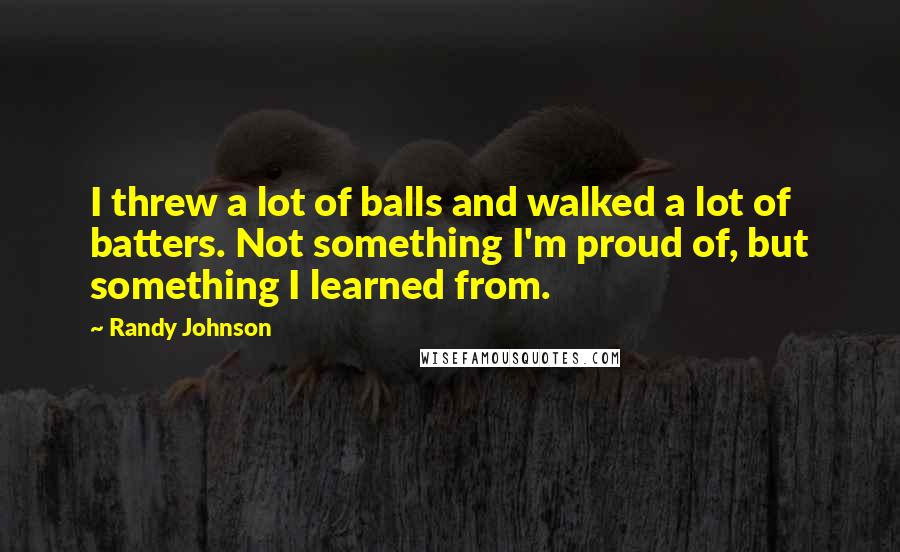 Randy Johnson quotes: I threw a lot of balls and walked a lot of batters. Not something I'm proud of, but something I learned from.