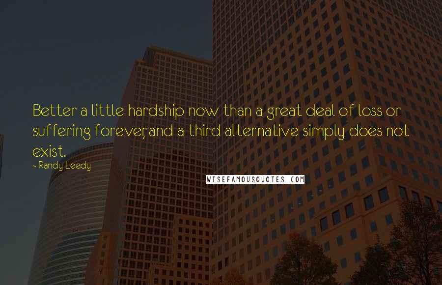 Randy Leedy quotes: Better a little hardship now than a great deal of loss or suffering forever, and a third alternative simply does not exist.