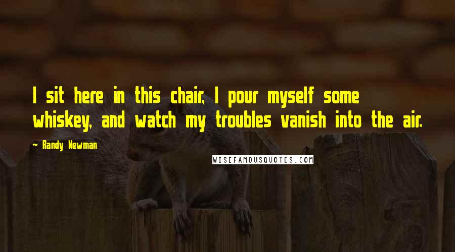 Randy Newman quotes: I sit here in this chair, I pour myself some whiskey, and watch my troubles vanish into the air.