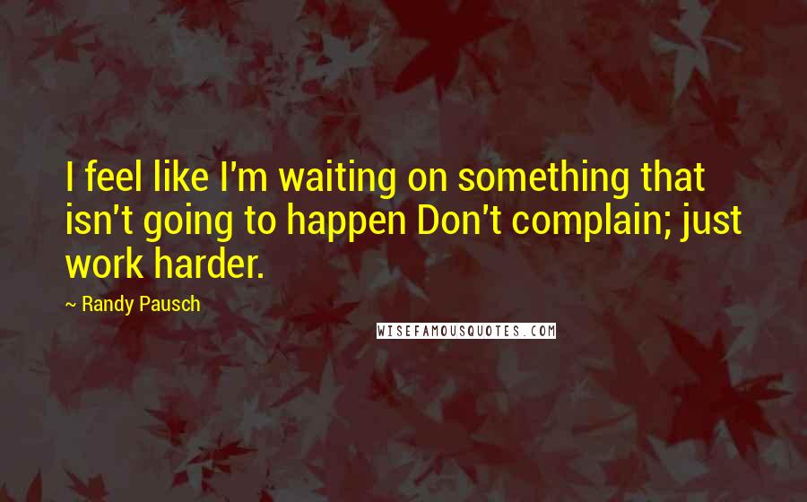 Randy Pausch quotes: I feel like I'm waiting on something that isn't going to happen Don't complain; just work harder.