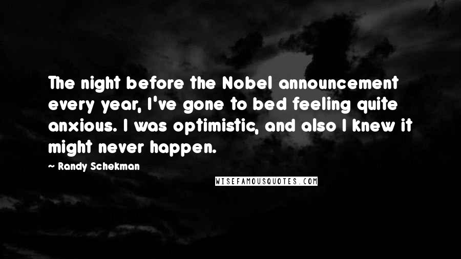 Randy Schekman quotes: The night before the Nobel announcement every year, I've gone to bed feeling quite anxious. I was optimistic, and also I knew it might never happen.