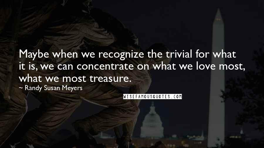 Randy Susan Meyers quotes: Maybe when we recognize the trivial for what it is, we can concentrate on what we love most, what we most treasure.