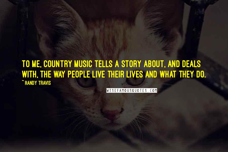 Randy Travis quotes: To me, country music tells a story about, and deals with, the way people live their lives and what they do.