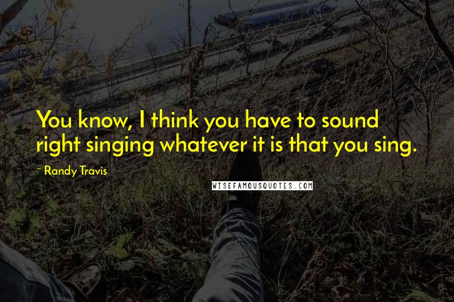 Randy Travis quotes: You know, I think you have to sound right singing whatever it is that you sing.