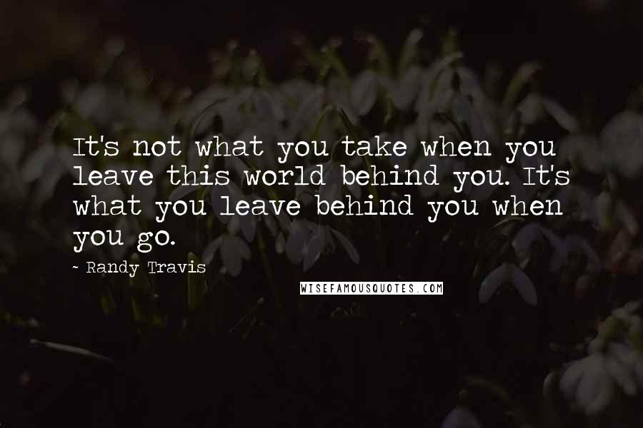 Randy Travis quotes: It's not what you take when you leave this world behind you. It's what you leave behind you when you go. Randy Travis quotes: It's not what you take when you leave this world behind you. It's what you leave behind you when you go.