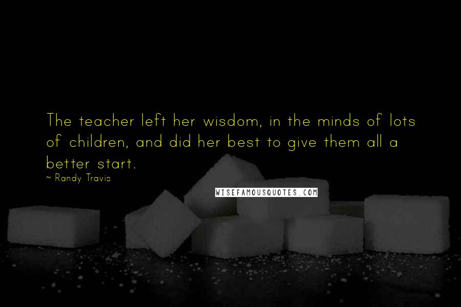 Randy Travis quotes: The teacher left her wisdom, in the minds of lots of children, and did her best to give them all a better start.