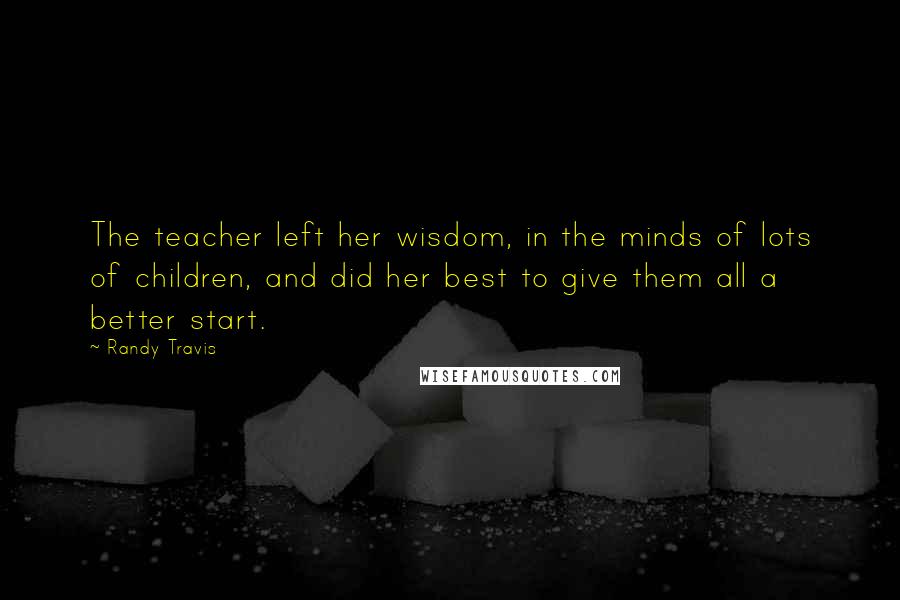 Randy Travis quotes: The teacher left her wisdom, in the minds of lots of children, and did her best to give them all a better start. Randy Travis quotes: The teacher left her wisdom, in the minds of lots of children, and did her best to give them all a better start.