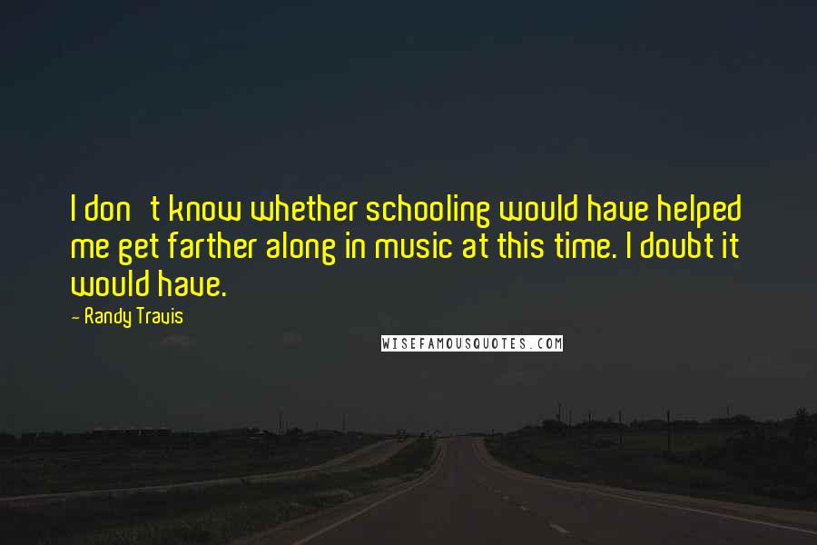 Randy Travis quotes: I don't know whether schooling would have helped me get farther along in music at this time. I doubt it would have. Randy Travis quotes: I don't know whether schooling would have helped me get farther along in music at this time. I doubt it would have.