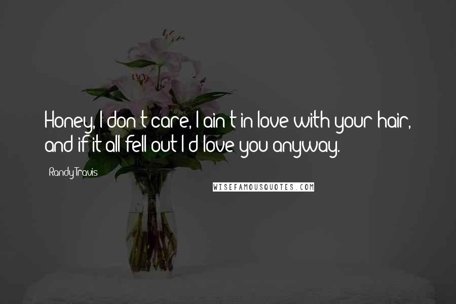 Randy Travis quotes: Honey, I don't care, I ain't in love with your hair, and if it all fell out I'd love you anyway.