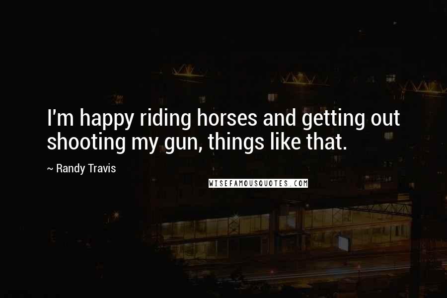 Randy Travis quotes: I'm happy riding horses and getting out shooting my gun, things like that.