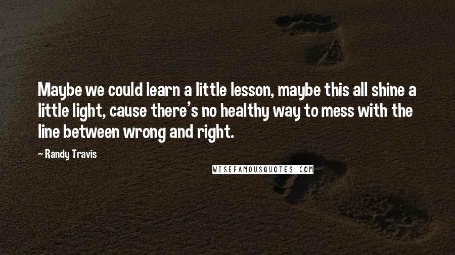 Randy Travis quotes: Maybe we could learn a little lesson, maybe this all shine a little light, cause there's no healthy way to mess with the line between wrong and right. Randy Travis quotes: Maybe we could learn a little lesson, maybe this all shine a little light, cause there's no healthy way to mess with the line between wrong and right.