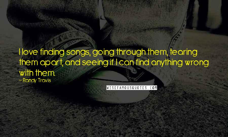 Randy Travis quotes: I love finding songs, going through them, tearing them apart, and seeing if I can find anything wrong with them. Randy Travis quotes: I love finding songs, going through them, tearing them apart, and seeing if I can find anything wrong with them.