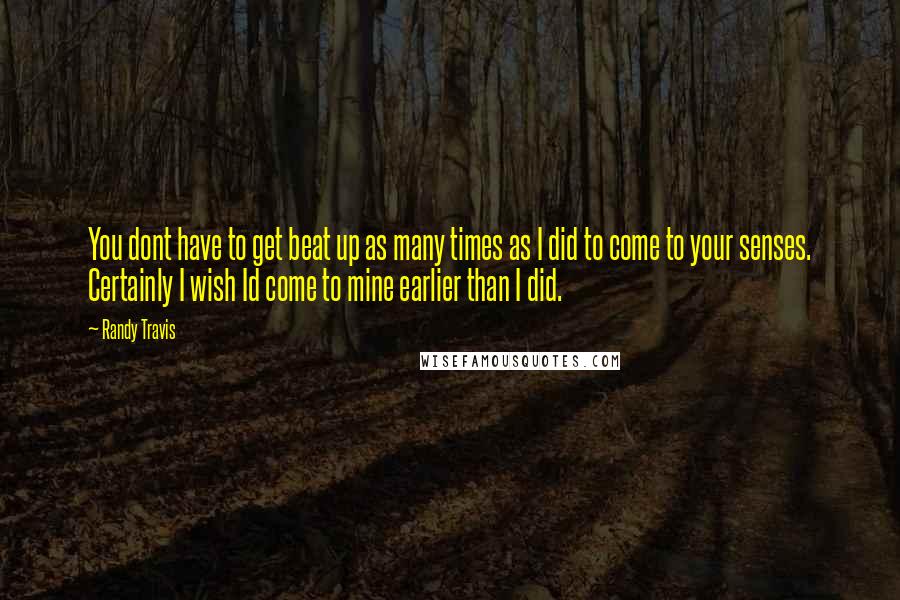 Randy Travis quotes: You dont have to get beat up as many times as I did to come to your senses. Certainly I wish Id come to mine earlier than I did. Randy Travis quotes: You dont have to get beat up as many times as I did to come to your senses. Certainly I wish Id come to mine earlier than I did.