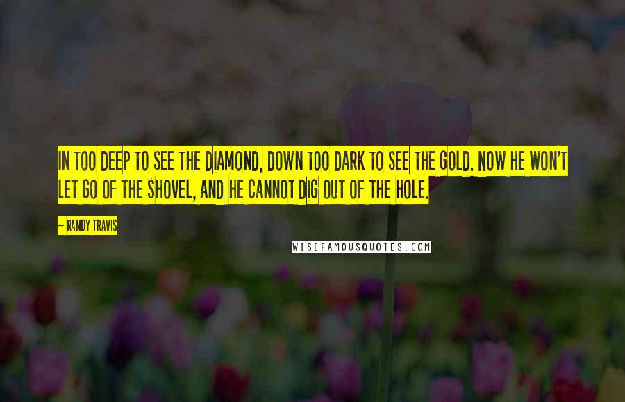 Randy Travis quotes: In too deep to see the diamond, down too dark to see the gold. Now he won't let go of the shovel, and he cannot dig out of the hole. Randy Travis quotes: In too deep to see the diamond, down too dark to see the gold. Now he won't let go of the shovel, and he cannot dig out of the hole.