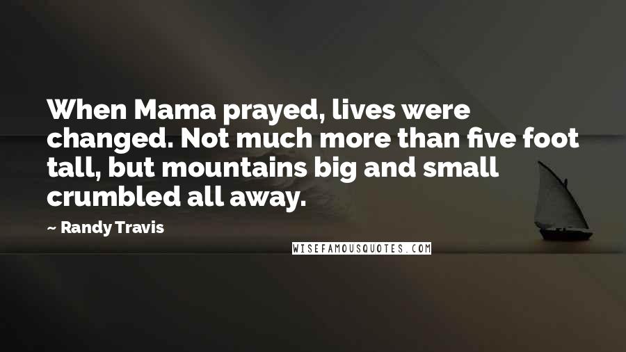 Randy Travis quotes: When Mama prayed, lives were changed. Not much more than five foot tall, but mountains big and small crumbled all away. Randy Travis quotes: When Mama prayed, lives were changed. Not much more than five foot tall, but mountains big and small crumbled all away.
