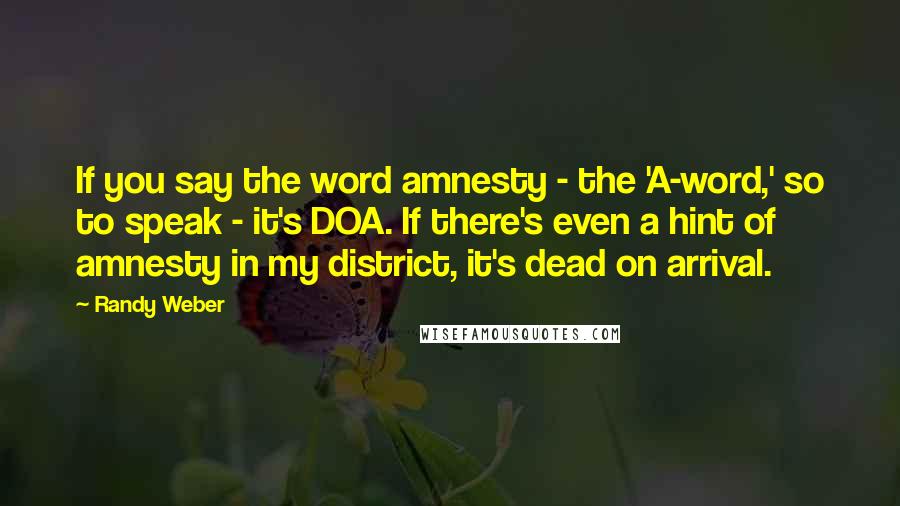 Randy Weber quotes: If you say the word amnesty - the 'A-word,' so to speak - it's DOA. If there's even a hint of amnesty in my district, it's dead on arrival. Randy Weber quotes: If you say the word amnesty - the 'A-word,' so to speak - it's DOA. If there's even a hint of amnesty in my district, it's dead on arrival.