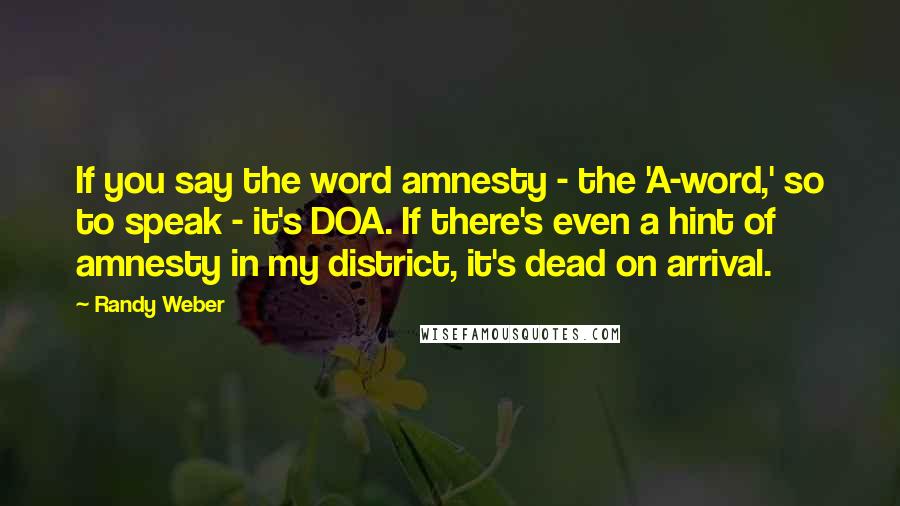 Randy Weber quotes: If you say the word amnesty - the 'A-word,' so to speak - it's DOA. If there's even a hint of amnesty in my district, it's dead on arrival.