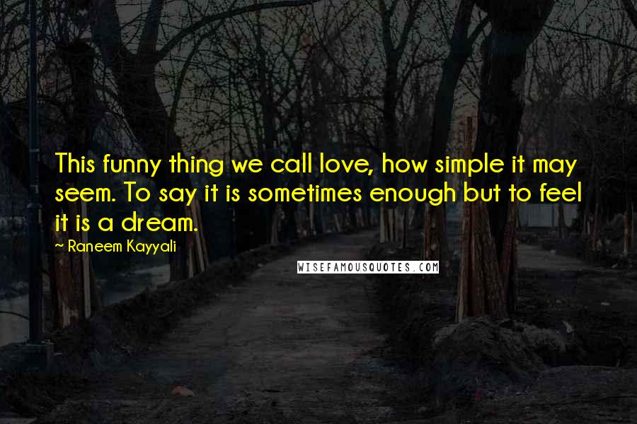 Raneem Kayyali quotes: This funny thing we call love, how simple it may seem. To say it is sometimes enough but to feel it is a dream. Raneem Kayyali quotes: This funny thing we call love, how simple it may seem. To say it is sometimes enough but to feel it is a dream.