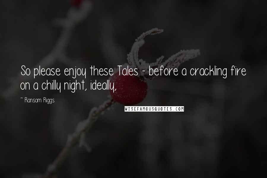 Ransom Riggs quotes: So please enjoy these Tales - before a crackling fire on a chilly night, ideally,