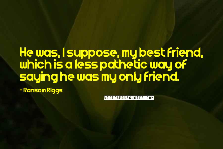 Ransom Riggs quotes: He was, I suppose, my best friend, which is a less pathetic way of saying he was my only friend.