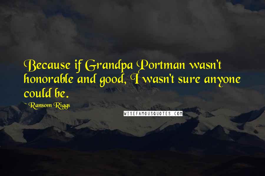 Ransom Riggs quotes: Because if Grandpa Portman wasn't honorable and good, I wasn't sure anyone could be.