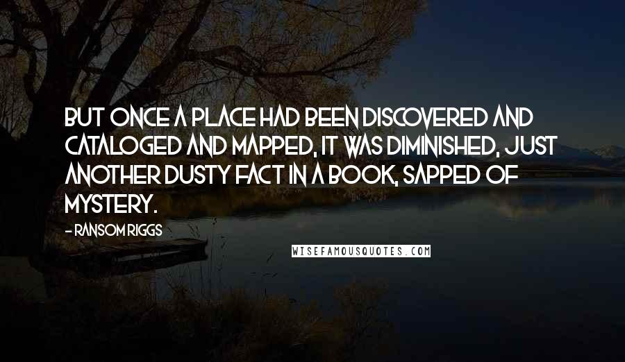 Ransom Riggs quotes: But once a place had been discovered and cataloged and mapped, it was diminished, just another dusty fact in a book, sapped of mystery.