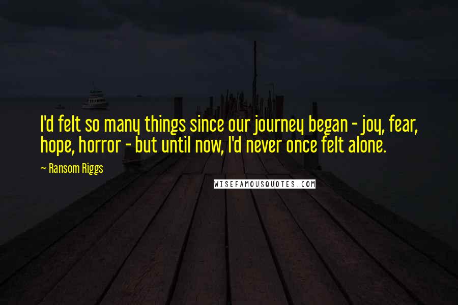 Ransom Riggs quotes: I'd felt so many things since our journey began - joy, fear, hope, horror - but until now, I'd never once felt alone.
