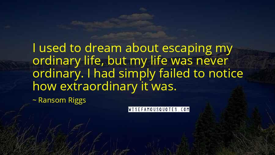 Ransom Riggs quotes: I used to dream about escaping my ordinary life, but my life was never ordinary. I had simply failed to notice how extraordinary it was.